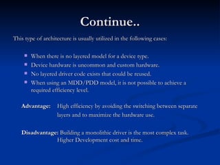 Continue.. This type of architecture is usually utilized in the following cases: When there is no layered model for a device type. Device hardware is uncommon and custom hardware. No layered driver code exists that could be reused. When using an MDD/PDD model, it is not possible to achieve a required efficiency level. Advantage:   High efficiency by avoiding the switching between separate layers and to maximize the hardware use. Disadvantage:  Building a monolithic driver is the most complex task. Higher Development cost and time. 