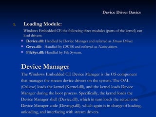 Loading Module: Windows Embedded CE the following three modules (parts of the kernel) can load drivers: Device.dll:  Handled by Device Manager and referred as  Stream Drivers. Gwes.dll:   Handled by GWES and referred as  Native drivers. FileSys.dll:  Handled by File System. Device Manager The Windows Embedded CE Device Manager is the OS component that manages the stream device drivers on the system. The OAL (Oal.exe) loads the kernel (Kernel.dll), and the kernel loads Device Manager during the boot process. Specifically, the kernel loads the Device Manager shell (Device.dll), which in turn loads the actual core Device Manager code (Devmgr.dll), which again is in charge of loading, unloading, and interfacing with stream drivers. Device Driver Basics   
