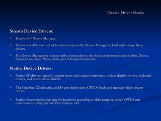 Stream Device Drivers: Handled by Device Manager. Expose a well-known set of functions that enable Device Manager to load and manage these drivers.   For Device Manager to interact with a stream driver, the driver must implement the Init, Deinit, Open, Close, Read, Write, Seek, and IOControl functions. Native Device Drivers:  Native CE drivers typically support input and output peripherals, such as display drivers, keyboard drivers, and touch screen drivers. The Graphics, Windowing, and Events Subsystem (GWES) loads and manages these drivers directly. Native drivers implement specific functions according to their purpose, which GWES can determine by calling the GetProcAddress API. Device Driver Basics   