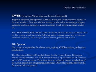 GWES  ( Graphics, Windowing, and Events Subsystem ):  Supports windows, dialog boxes, controls, menu, and other resources related to the user interface. Controls window manager and window messaging manager, including keyboard messages, mouse messages, touch screen messages, and so on. The GWES (GWES.dll) module loads the device drivers that are exclusively used by this system, which are all the following drivers related in any way to the user interface: keyboard, video adapter, touch screen, printer, and mouse.  File System:  File system is responsible for object store, registry, CEDB database, and system initialization. The file system (FileSys.dll) module loads the file system drivers. File system drivers are implemented as a DLL that implements a predefined set of functions and IOCTL control codes. These functions are called by using a standard set of file system application programming interfaces (APIs) through the files that the file system driver registered. Device Driver Basics   