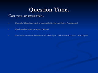 Question Time. Can you answer this.. Generally Which layer need to be modified in Layered Driver Architecture? Which module loads an Stream Drivers? What are the name of interfaces b/w MDD layer – OS and MDD Layer – PDD layer? 