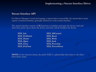 Stream Interface API For Device Manager to load and manage a stream driver successfully, the stream driver must export a common interface, generally referred to as the stream interface.  The stream interface consists of  12  functions to initialize and open the device, read and write data, power up or down the device, and close and de-initialize the device. XXX_Init XXX_IOControl XXX_PreDeinit XXX_Read XXX_Deinit XXX_Write XXX_Open XXX_Seek XXX_Close XXX_PowerUp  XXX_PreClose XXX_PowerDown NOTE:  In the function names, the prefix XXX is a placeholder that refers to the three-letter driver name. Implementing a Stream Interface Driver 