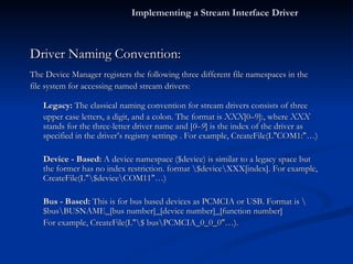 Driver Naming Convention: The Device Manager registers the following three different file namespaces in the file system for accessing named stream drivers: Legacy:  The classical naming convention for stream drivers consists of three upper case letters, a digit, and a colon. The format is  XXX [0–9]:, where  XXX  stands for the three-letter driver name and [ 0–9 ] is the index of the driver as specified in the driver’s registry settings . For example, CreateFile(L"COM1:"…) Device - Based:  A device namespace ($device) is similar to a legacy space but the former has no index restriction. format \$device\XXX[index]. For example, CreateFile(L"\$device\COM11"…) Bus - Based:  This is for bus based devices as PCMCIA or USB. Format is \$bus\BUSNAME_[bus number]_[device number]_[function number] For example, CreateFile(L"\$ bus\PCMCIA_0_0_0"…). Implementing a Stream Interface Driver 