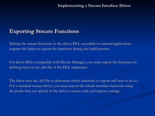 Exporting Stream Functions Making the stream functions in the driver DLL accessible to external applications requires the linker to export the functions during the build process. For driver DLLs compatible with Device Manager, you must export the functions by defining them in the .def file of the DLL subproject. The linker uses the .def file to determine which functions to export and how to do so. For a standard stream driver, you must export the stream interface functions using the prefix that you specify in the driver’s source code and registry settings. Implementing a Stream Interface Driver 