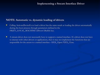 NOTE: Automatic vs. dynamic loading of drivers Calling ActivateDeviceEx to load a driver has the same result as loading the driver automatically during the boot process through parameters defined in the HKEY_LOCAL_MACHINE\Drivers\BuiltIn key. A stream driver does not necessarily have to support a named interface. If a driver does not have to interact with other drivers or applications, then it may not implement the functions that are responsible for the access to a named interface –XXX_Open/XXX_Close. Implementing a Stream Interface Driver 