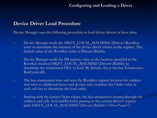 Device Driver Load Procedure Device Manager uses the following procedure to load device drivers at boot time: Device Manager reads the HKEY_LOCAL_MACHINE\Drivers\RootKey entry to determine the location of the device driver entries in the registry. The default value of the RootKey entry is Drivers\BuiltIn. Device Manager reads the Dll registry value at the location specified in the RootKey location HKEY_LOCAL_MACHINE\Drivers\BuiltIn) to determine the enumerator DLL to load. By default, this is the bus Enumerator BusEnum.dll). The bus enumerator runs and scan the RootKey registry location for subkeys that refer to additional buses and devices and examines the Order value in each sub key to determine the load order. Starting with the lowest Order values, the bus enumerator iterates through the subkeys and calls ActivateDeviceEx passing in the current driver’s registry path (HKEY_LOCAL_MACHINE\Drivers\BuiltIn\ <DriverName> ). Configuring and Loading a Driver 