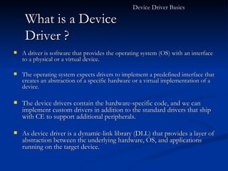 What is a Device Driver ? A driver is software that provides the operating system (OS) with an interface to a physical or a virtual device.  The operating system expects drivers to implement a predefined interface that creates an abstraction of a specific hardware or a virtual implementation of a device. The device drivers contain the hardware-specific code, and we can implement custom drivers in addition to the standard drivers that ship with CE to support additional peripherals. As device driver is a dynamic-link library (DLL) that provides a layer of abstraction between the underlying hardware, OS, and applications running on the target device. Device Driver Basics  