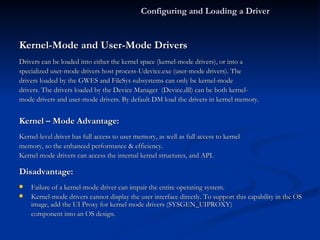 Kernel-Mode and User-Mode Drivers Drivers can be loaded into either the kernel space (kernel-mode drivers), or into a specialized user-mode drivers host process-Udevice.exe (user-mode drivers). The drivers loaded by the GWES and FileSys subsystems can only be kernel-mode drivers. The drivers loaded by the Device Manager  (Device.dll) can be both kernel- mode drivers and user-mode drivers. By default DM load the drivers in kernel memory.  Kernel – Mode Advantage: Kernel-level driver has full access to user memory, as well as full access to kernel memory, so the enhanced performance & efficiency.  Kernel mode drivers can access the internal kernel structures, and API.  Disadvantage: Failure of a kernel-mode driver can impair the entire operating system.  Kernel-mode drivers cannot display the user interface directly. To support this capability in the OS image, add the UI Proxy for kernel mode drivers (SYSGEN_UIPROXY) component into an OS design. Configuring and Loading a Driver 