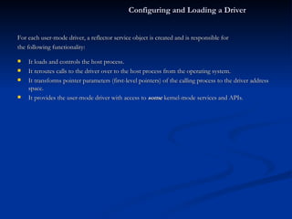 For each user-mode driver, a reflector service object is created and is responsible for the following functionality: It loads and controls the host process. It reroutes calls to the driver over to the host process from the operating system. It transforms pointer parameters (first-level pointers) of the calling process to the driver address space. It provides the user-mode driver with access to  some  kernel-mode services and APIs. Configuring and Loading a Driver 