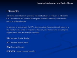 Interrupts: Interrupts are notifications generated either in hardware or software to inform the CPU that an event has occurred that requires immediate attention, such as timer events or keyboard events. In response to an interrupt, the CPU stops executing the current thread, jumps to a  trap handler in the kernel to respond to the event, and then resumes executing the original thread after the interrupt is handled. ISR : Interrupt Service Routine IST : Interrupt Service thread IRQ : Interrupt Request SYSINTR : Logical interrupt identifier Interrupt Mechanism in a Device Driver 