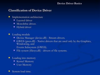 Device Driver Basics  Classification of Device Driver Implementation architecture Layered driver Monolithic driver. Hybrid driver Loading module Device Manager (device.dll) - Stream drivers. GWES (gwes.dll) - Native drivers that are used only by the Graphics, Windowing, and Events Subsystem (GWES). File system (filesys.dll) - drivers of file systems. Loading into memory Kernel Memory User Memory System load time. System Startup On Request 
