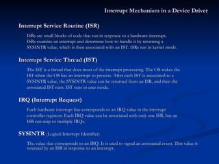 Interrupt Service Routine (ISR) ISRs are small blocks of code that run in response to a hardware interrupt. ISRs examine an interrupt and determine how to handle it by returning a SYSINTR value, which is then associated with an IST. ISRs run in kernel mode. Interrupt Service Thread (IST) The IST is a thread that does most of the interrupt processing. The OS wakes the IST when the OS has an interrupt to process. After each IST is associated to a SYSINTR value, the SYSINTR value can be returned from an ISR, and then the associated IST runs. IST runs in user mode. IRQ (Interrupt Request) Each hardware interrupt line corresponds to an IRQ value in the interrupt  controller registers. Each IRQ value can be associated with only one ISR, but an ISR can map to multiple IRQs. SYSINTR  (Logical Interrupt Identifier) The value that corresponds to an IRQ. It is used to signal an associated event. This value is returned by an ISR in response to an interrupt. Interrupt Mechanism in a Device Driver 