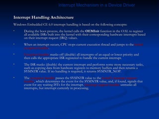 Interrupt Handling Architecture Windows Embedded CE 6.0 interrupt handling is based on the following concepts: During the boot process, the kernel calls the  OEMInit  function in the OAL to register all available ISRs built into the kernel with their corresponding hardware interrupts based on their interrupt request (IRQ) values.  When an interrupt occurs, CPU stops current execution thread and jumps to the  kernel exception handler . Exception handler  masks off (disable) all interrupts of an equal or lower priority and then calls the appropriate ISR registered to handle the current interrupt. The ISR masks (disable) the current interrupt and performs some more necessary tasks, such as copying data from hardware registers to memory buffers and then returns a SYSINTR value. If no handling is required, it returns SYSINTR_NOP.  The  exception handler  passes the SYSINTR value to the  kernel’s interrupt support handler , which determines the event for the SYSINTR value, and, if found, signals that event for any waiting ISTs for the interrupt.  Interrupt support handler  unmasks all interrupts, but interrupt currently in processing. Interrupt Mechanism in a Device Driver 