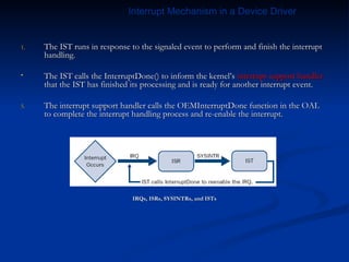 The IST runs in response to the signaled event to perform and finish the interrupt handling. The IST calls the InterruptDone() to inform the kernel’s  interrupt support handler  that the IST has finished its processing and is ready for another interrupt event. The interrupt support handler calls the OEMInterruptDone function in the OAL to complete the interrupt handling process and re-enable the interrupt. IRQs, ISRs, SYSINTRs, and ISTs Interrupt Mechanism in a Device Driver 