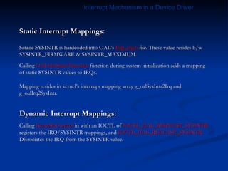 Static Interrupt Mappings: Satatic SYSINTR is hardcoded into OAL’s  Bsp_cfg.h  file. These value resides b/w SYSINTR_FIRMWARE & SYSINTR_MAXIMUM. Calling  OALIntrStaticTranslate  function during system initialization adds a mapping of static SYSINTR values to IRQs. Mapping resides in kernel’s interrupt mapping array g_oalSysIntr2Irq and g_oalIrq2SysIntr. Dynamic Interrupt Mappings: Calling  KernelIoControl  in with an IOCTL of  IOCTL_HAL_REQUEST_SYSINTR registers the IRQ/SYSINTR mappings, and  IOCTL_HAL_RELEASE_SYSINTR Dissociates the IRQ from the SYSINTR value. Interrupt Mechanism in a Device Driver 