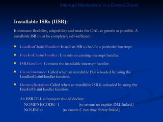 Installable ISRs (IISR): It increases flexibility, adaptability and make the OAL as generic as possible. A installable ISR must be completely self-sufficient. LoadIntChainHandler:  Install an ISR to handle a particular interrupt.  FreeIntChainHandler:  Unloads an existing interrupt handler.  ISRHandler:   Contains the installable interrupt handler. CreateInstance:  Called when an installable ISR is loaded by using the LoadIntChainHandler function. DestroyInstance:  Called when an installable ISR is unloaded by using the FreeIntChainHandler function. An IISR DLL subproject should declare:   NOMIPS16CODE=1  (to ensure no explicit DLL linked.)   NOLIBC=1 (to ensure C run time library linked.) Interrupt Mechanism in a Device Driver 