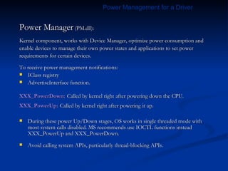 Power Manager  (PM.dll): Kernel component, works with Device Manager, optimize power consumption and enable devices to manage their own power states and applications to set power requirements for certain devices. To receive power management notifications: IClass registry AdvertiseInterface function. XXX_PowerDown:   Called by kernel right after powering down the CPU. XXX_PowerUp:   Called by kernel right after powering it up. During these power Up/Down stages, OS works in single threaded mode with most system calls disabled. MS recommends use IOCTL functions instead XXX_PowerUp and XXX_PowerDown.  Avoid calling system APIs, particularly thread-blocking APIs. Power Management for a Driver 