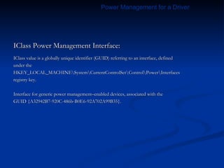IClass Power Management Interface: IClass value is a globally unique identifier (GUID) referring to an interface, defined under the HKEY_LOCAL_MACHINE\System\CurrentControlSet\Control\Power\Interfaces registry key. Interface for generic power management–enabled devices, associated with the GUID {A32942B7-920C-486b-B0E6-92A702A99B35}. Power Management for a Driver 