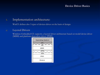 Device Driver Basics Implementation architecture: WinCE defines also 3 types of devices drives on the basis of design: Layered Drivers Windows Embedded CE supports a layered driver architecture based on model device driver (MDD) and platform dependent driver (PDD).   