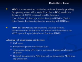 Device Driver Basics  MDD:   It is common for a certain class of device drivers by providing the operating system with a required interface – (DDI) usually, as a defined set of IOCTL codes and, possibly, functions. It also defines IST (Interrupt service thread) and DDSI – (Device Driver Service Interface) interface for interacting with PDD layer PDD:   The PDD library implements the actual functions to communicate with the hardware and provide the information to the MDD layer with a pre-defined set of functions (DDSI). Advantage of using layered architecture: Code reuse Lower development overhead and costs. Time saving during QFE fixes to customers. Increase development efficiency Generally implement the PDD layer and use the common MDD layer implementation. 