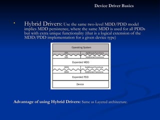 Hybrid Drivers:  Use the same two-level MDD/PDD model implies MDD persistence, where the same MDD is used for all PDDs but with extra unique functionality (that is a logical extension of the MDD/PDD implementation for a given device type)  Advantage of using Hybrid Drivers:   Same as Layered architecture. Device Driver Basics  