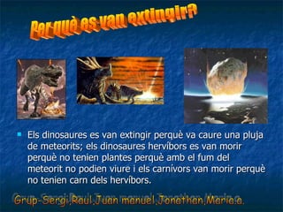 Els dinosaures es van extingir perquè va caure una pluja de meteorits; els dinosaures hervíbors es van morir perquè no tenien plantes perquè amb el fum del meteorit no podien viure i els carnívors van morir perquè no tenien carn dels hervíbors. Grup-Sergi,Raul,Juan manuel,Jonathan,Maria.a. Per què es van extingir? 
