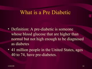 What is a Pre Diabetic  Definition: A pre-diabetic is someone whose blood glucose that are higher than normal but not high enough to be diagnosed as diabetes 41 million people in the United States, ages 40 to 74, have pre-diabetes. 