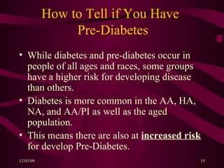 How to Tell if You Have    Pre-Diabetes While diabetes and pre-diabetes occur in people of all ages and races, some groups have a higher risk for developing disease than others. Diabetes is more common in the AA, HA, NA, and AA/PI as well as the aged population. This means there are also at  increased risk  for develop Pre-Diabetes. 