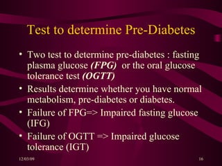 Test to determine Pre-Diabetes Two test to determine pre-diabetes : fasting plasma glucose  (FPG)   or the oral glucose tolerance test  (OGTT)   Results determine whether you have normal metabolism, pre-diabetes or diabetes. Failure of FPG=> Impaired fasting glucose (IFG) Failure of OGTT => Impaired glucose tolerance (IGT) 
