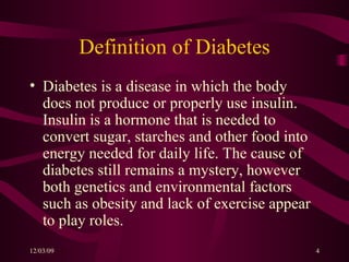 Definition of Diabetes Diabetes is a disease in which the body does not produce or properly use insulin. Insulin is a hormone that is needed to convert sugar, starches and other food into energy needed for daily life. The cause of diabetes still remains a mystery, however both genetics and environmental factors such as obesity and lack of exercise appear to play roles. 