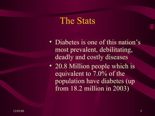 The Stats Diabetes is one of this nation’s most prevalent, debilitating, deadly and costly diseases 20.8 Million people which is equivalent to 7.0% of the population have diabetes (up from 18.2 million in 2003) 