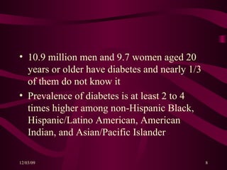 10.9 million men and 9.7 women aged 20 years or older have diabetes and nearly 1/3 of them do not know it Prevalence of diabetes is at least 2 to 4 times higher among non-Hispanic Black, Hispanic/Latino American, American Indian, and Asian/Pacific Islander 
