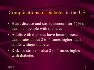 Complications of Diabetes in the US Heart disease and stroke account for 65% of deaths in people with diabetes Adults with diabetes have heart disease death rates about 2 to 4 times higher than adults without diabetes Risk for stroke is also 2 to 4 times higher with diabetes 
