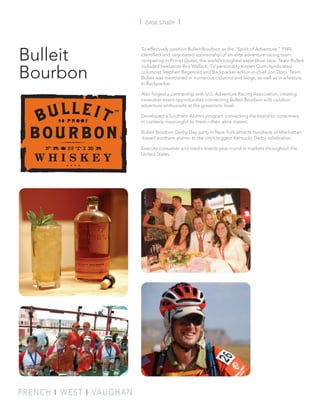 |   CASE STUDY   |



Bulleit
          To effectively position Bulleit Bourbon as the “Spirit of Adventure,” FWV
          identified and negotiated sponsorship of an elite adventure racing team
          competing in Primal Quest, the world’s toughest expedition race. Team Bulleit


Bourbon
          included freelancer Roy Wallack, TV personality Kirsten Gum, syndicated
          columnist Stephen Regenold and Backpacker editor-in-chief Jon Dorn. Team
          Bulleit was mentioned in numerous columns and blogs, as well as in a feature
          in Backpacker.

          Also forged a partnership with U.S. Adventure Racing Association, creating
          consumer event opportunities connecting Bulleit Bourbon with outdoor
          adventure enthusiasts at the grassroots level.

          Developed a Southern Alumni program connecting the brand to consumers
          in contexts meaningful to them—their alma maters.

          Bulleit Bourbon Derby Day party in New York attracts hundreds of Manhattan
          -based southern alumni to the city’s biggest Kentucky Derby celebration.

          Execute consumer and media events year-round in markets throughout the
          United States.
 