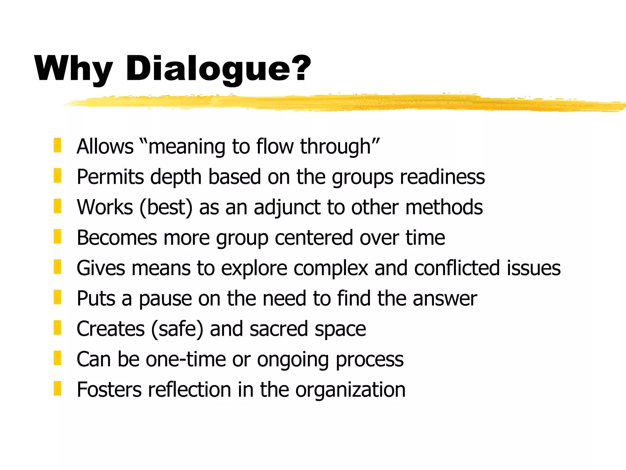 Why Dialogue? Allows “meaning to flow through” Permits depth based on the groups readiness Works (best) as an adjunct to other methods Becomes more group centered over time Gives means to explore complex and conflicted issues  Puts a pause on the need to find the answer Creates (safe) and sacred space  Can be one-time or ongoing process  Fosters reflection in the organization 