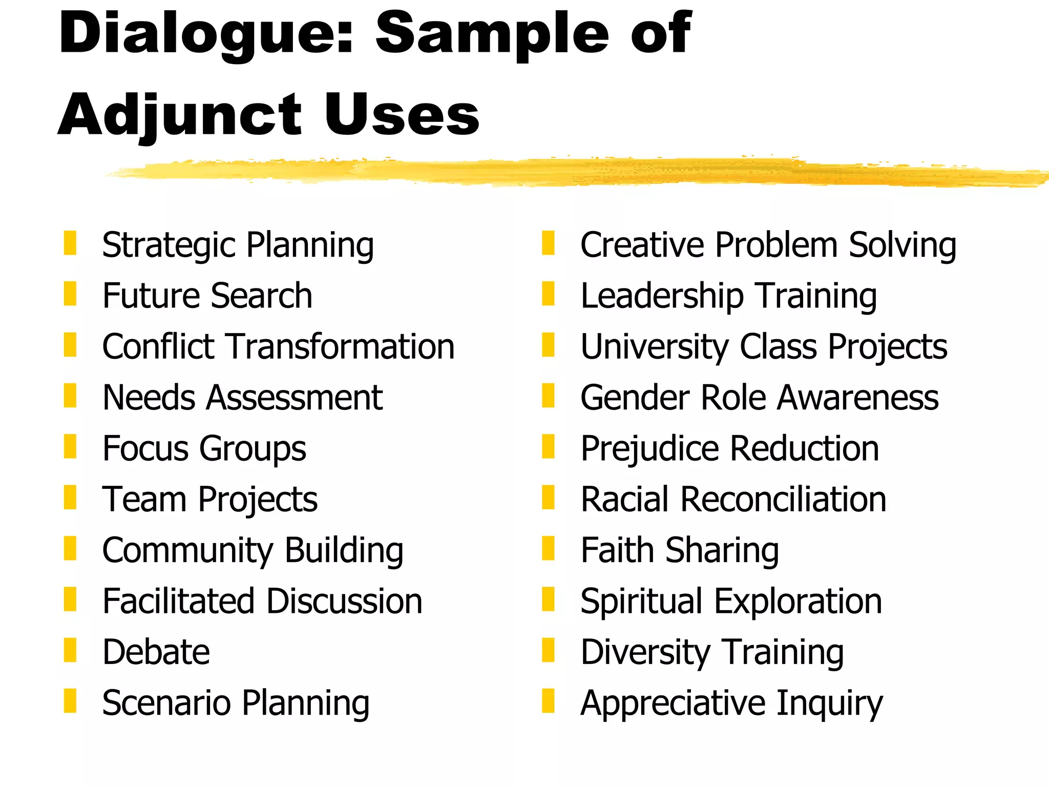 Dialogue: Sample of Adjunct Uses Strategic Planning Future Search Conflict Transformation Needs Assessment Focus Groups Team Projects Community Building Facilitated Discussion Debate Scenario Planning Creative Problem Solving Leadership Training University Class Projects Gender Role Awareness Prejudice Reduction Racial Reconciliation Faith Sharing Spiritual Exploration Diversity Training Appreciative Inquiry 