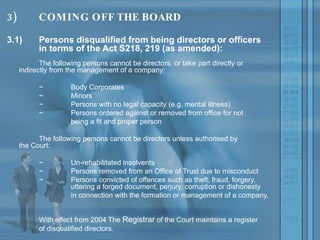 3) COMING OFF THE BOARD 3.1) Persons disqualified from being directors or officers  in terms of the Act S218, 219 (as amended): The following persons cannot be directors, or take part directly or  indirectly from the management of a company: ~ Body Corporates  ~ Minors  ~ Persons with no legal capacity (e.g. mental illness)  ~ Persons ordered against or removed from office for not  being a fit and proper person The following persons cannot be directors unless authorised by  the Court: ~ Un-rehabilitated insolvents ~ Persons removed from an Office of Trust due to misconduct ~ Persons convicted of offences such as theft, fraud, forgery,  uttering a forged document, perjury, corruption or dishonesty  in connection with the formation or management of a company,  With effect from 2004 The  Registrar  of the Court maintains a register  of disqualified directors. 