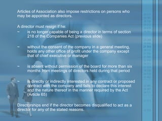 Articles of Association also impose restrictions on persons who may be appointed as directors.  A director must resign if he: ~ is no longer capable of being a director in terms of section  218 of the Companies Act (previous slide) ~ without the consent of the company in a general meeting,  holds any other office of profit under the company except  that of chief executive or manager  ~ is absent without permission of the board for more than six  months from meetings of directors held during that period  ~ is directly or indirectly interested in any contract or proposed  contract with the company and fails to declare this interest  and the nature thereof in the manner required by the Act  (Article 65) Directorships end if the director becomes disqualified to act as a director for any of the stated reasons. 