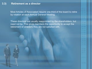 3.3) Retirement as a director Most Articles of Association require one third of the board to retire by rotation at each Annual General Meeting.  These directors are usually reappointed by the shareholders, but need not be. This gives members the opportunity to accept the retirement of directors they are not satisfied with.  