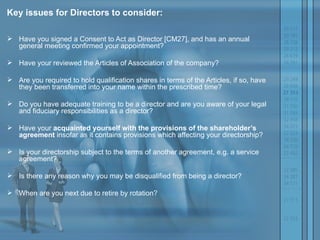 Key issues for Directors to consider: Have you signed a Consent to Act as Director [CM27], and has an annual general meeting confirmed your appointment?  Have your reviewed the Articles of Association of the company?  Are you required to hold qualification shares in terms of the Articles, if so, have they been transferred into your name within the prescribed time?  Do you have adequate training to be a director and are you aware of your legal and fiduciary responsibilities as a director?  Have your  acquainted yourself with the provisions of the shareholder’s agreement  insofar as it contains provisions which affecting your directorship?  Is your directorship subject to the terms of another agreement, e.g. a service agreement?  Is there any reason why you may be disqualified from being a director?  When are you next due to retire by rotation?  