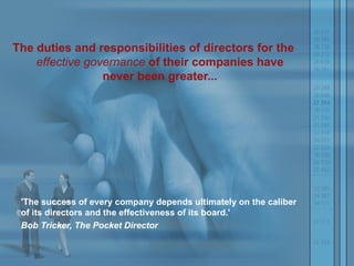 The duties and responsibilities of directors for the  effective governance  of their companies have never been greater... 'The success of every company depends ultimately on the caliber of its directors and the effectiveness of its board.'  Bob Tricker, The Pocket Director 