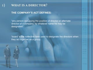 1) WHAT IS A DIRECTOR? THE COMPANY’S ACT DEFINES:  “ any person occupying the position of director or alternate director of a company, by whatever name he may be designated”.  ‘ board’ is the collective term used to designate the directors when they act together as a group. 