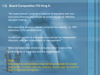 1.2)   Board Composition ITO King II:   “ the board should comprise a balance of executive and non-executive directors and should be small enough for effective decision-making.  Non-executive directors should comprise the majority, i.e. 49% executive, 51% non-executive;  A sufficient number of non-executives should be independent directors, who are independent of management.” More non-executive directors ensures better review of the performance of the board and the organization.   Note: The above recommendation may not be practicable for smaller companies, in which case the company should align its board to such a structure as it grows. 