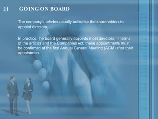 2) GOING ON BOARD The company's articles usually authorise the shareholders to appoint directors.  In practice, the board generally appoints most directors. In terms of the articles and the Companies Act, these appointments must be confirmed at the first Annual General Meeting (AGM) after their appointment.  