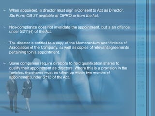 ~ When appointed, a director must sign a Consent to Act as Director.  Std Form CM 27 available at CIPRO or from the Act.  ~ Non-compliance does not invalidate the appointment, but is an offence under S211(4) of the Act.  ~ The director is entitled to a copy of the Memorandum and *Articles of Association of the Company, as well as copies of relevant agreements pertaining to his appointment.  ~ Some companies require directors to hold qualification shares to qualify their appointment as directors. Where this is a provision in the *articles, the shares must be taken up within two months of appointment under S213 of the Act. 