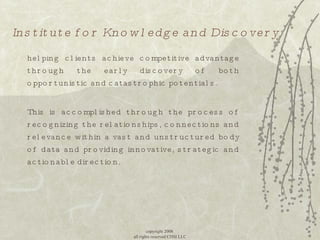 Institute for Knowledge and Discovery helping clients achieve competitive advantage through the early discovery of both opportunistic and catastrophic potentials.  This is accomplished through the process of recognizing the relationships, connections and relevance within a vast and unstructured body of data and providing innovative, strategic and actionable direction. copyright 2008  all rights reserved CDSI LLC 