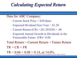 Calculating Expected Return Data for ABC Company: Current Stock Price = $20/share Expected Dividend Next Year = $1.20 Current Return (CR) = ($1.20/$20) = .06 Expected Annual Growth in Dividends in the Foreseeable Future  (FR)= 0.08 Total Return = Current Return + Future Return TR = CR + FR TR = 0.06 + 0.08 = 0.14, or 14.0% 