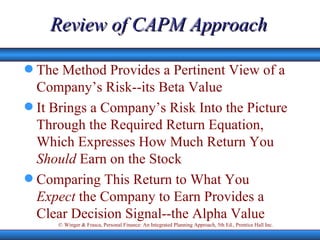Review of CAPM Approach The Method Provides a Pertinent View of a Company’s Risk--its Beta Value It Brings a Company’s Risk Into the Picture Through the Required Return Equation, Which Expresses How Much Return You  Should  Earn on the Stock Comparing This Return to What You  Expect  the Company to Earn Provides a Clear Decision Signal--the Alpha Value  