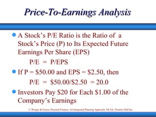 Price-To-Earnings Analysis A Stock’s P/E Ratio is the Ratio of  a Stock’s Price (P) to Its Expected Future Earnings Per Share (EPS) P/E  =  P/EPS If P = $50.00 and EPS = $2.50, then P/E  =  $50.00/$2.50  = 20.0 Investors Pay $20 for Each $1.00 of the Company’s Earnings  