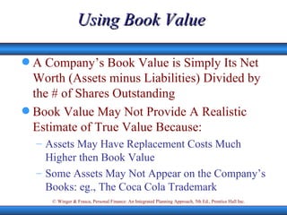 Using Book Value A Company’s Book Value is Simply Its Net Worth (Assets minus Liabilities) Divided by the # of Shares Outstanding Book Value May Not Provide A Realistic Estimate of True Value Because: Assets May Have Replacement Costs Much Higher then Book Value Some Assets May Not Appear on the Company’s Books: eg., The Coca Cola Trademark 